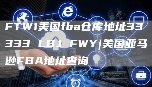 FTW1美国fba仓库地址33333 LBJ FWY|美国亚马逊FBA地址查询