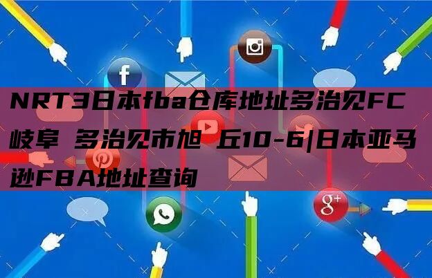 NRT3日本fba仓库地址多治见FC 岐阜県多治见市旭ヶ丘10-6|日本亚马逊FBA地址查询