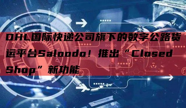 DHL国际快递公司旗下的数字公路货运平台Saloodo！推出“Closed Shop”新功能