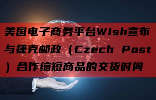 美国电子商务平台Wish宣布与捷克邮政（Czech Post）合作缩短商品的交货时间