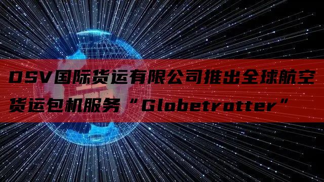  DSV国际货运有限公司推出全球航空货运包机服务“Globetrotter”