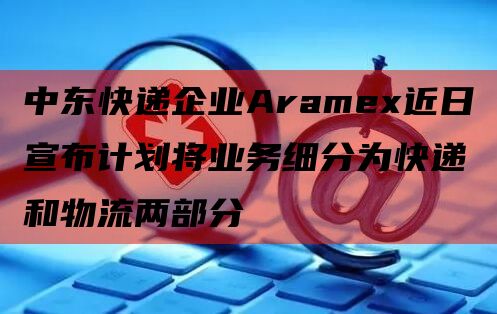 中东快递企业Aramex近日宣布计划将业务细分为快递和物流两部分