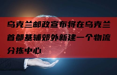 乌克兰邮政宣布将在乌克兰首都基辅郊外新建一个物流分拣中心