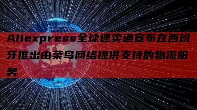 Aliexpress全球速卖通宣布在西班牙推出由菜鸟网络提供支持的物流服务