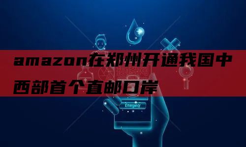 amazon在郑州开通我国中西部首个直邮口岸