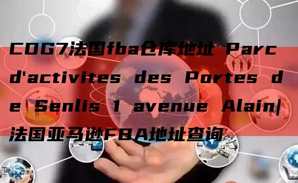 CDG7法国fba仓库地址 Parc d'activites des Portes de Senlis 1 avenue Alain|法国亚马逊FBA地址查询