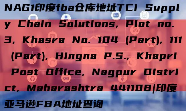 NAG1印度fba仓库地址TCI Supply Chain Solutions, Plot no. 3, Khasra No. 104 (Part), 111 (Part), Hingna P.S.,