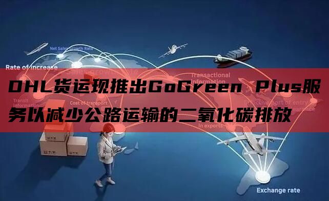 DHL货运现推出GoGreen Plus服务以减少公路运输的二氧化碳排放