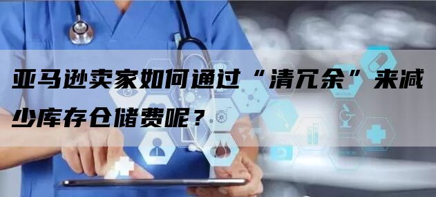 亚马逊卖家如何通过“清冗余”来减少库存仓储费呢？