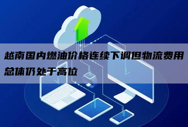 越南国内燃油价格连续下调但物流费用总体仍处于高位