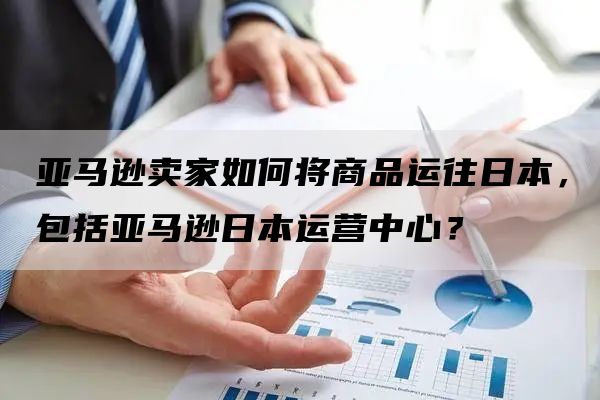 亚马逊卖家如何将商品运往日本，包括亚马逊日本运营中心？