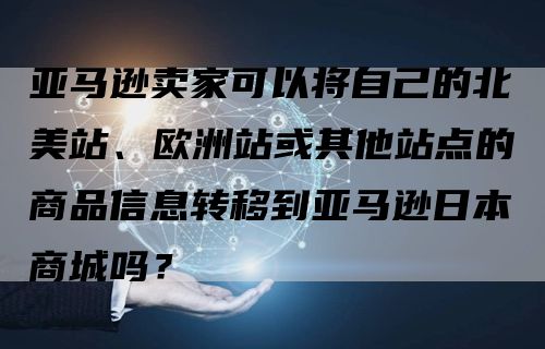 亚马逊卖家可以将自己的北美站、欧洲站或其他站点的商品信息转移到亚马逊日本商城吗？