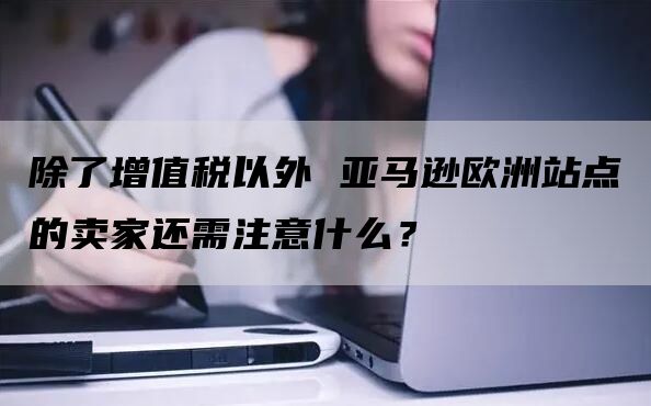 除了增值税以外 亚马逊欧洲站点的卖家还需注意什么？