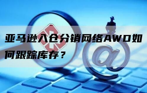 亚马逊入仓分销网络AWD如何跟踪库存？