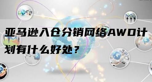 亚马逊入仓分销网络AWD计划有什么好处？