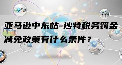 亚马逊中东站-沙特税务罚金减免政策有什么条件？