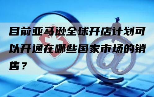 目前亚马逊全球开店计划可以开通在哪些国家市场的销售？