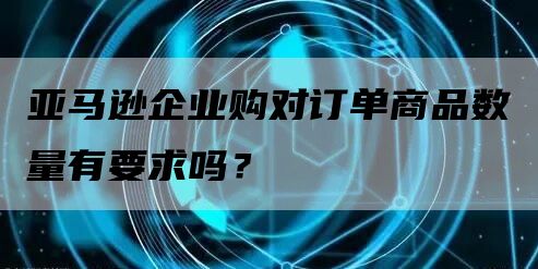 亚马逊企业购对订单商品数量有要求吗？