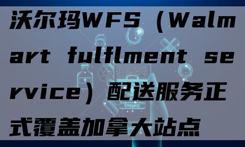 沃尔玛WFS（Walmart fulflment service）配送服务正式覆盖加拿大站点