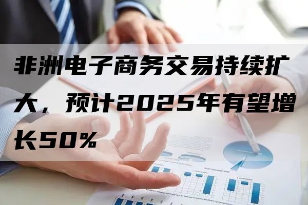 非洲电子商务交易持续扩大，预计2025年有望增长50%