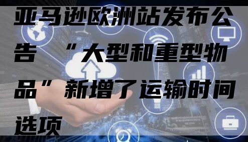 亚马逊欧洲站发布公告 “大型和重型物品”新增了运输时间选项