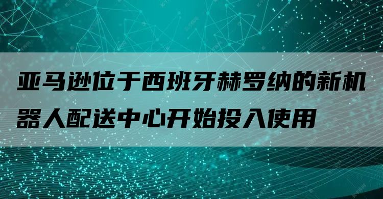 亚马逊位于西班牙赫罗纳的新机器人配送中心开始投入使用