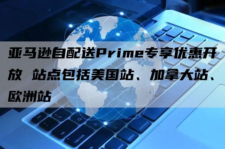 亚马逊自配送Prime专享优惠开放 站点包括美国站、加拿大站、欧洲站