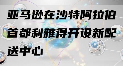 亚马逊在沙特阿拉伯首都利雅得开设新配送中心