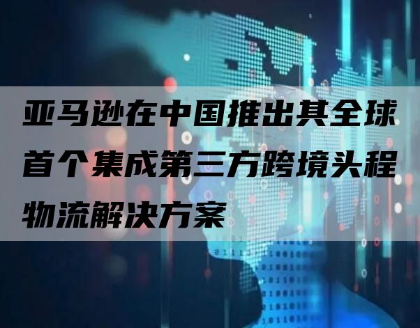 亚马逊在中国推出其全球首个集成第三方跨境头程物流解决方案