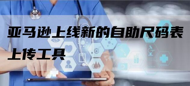 亚马逊上线新的自助尺码表上传工具