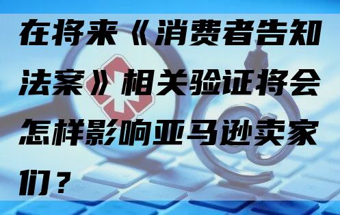 在将来《消费者告知法案》相关验证将会怎样影响亚马逊卖家们？