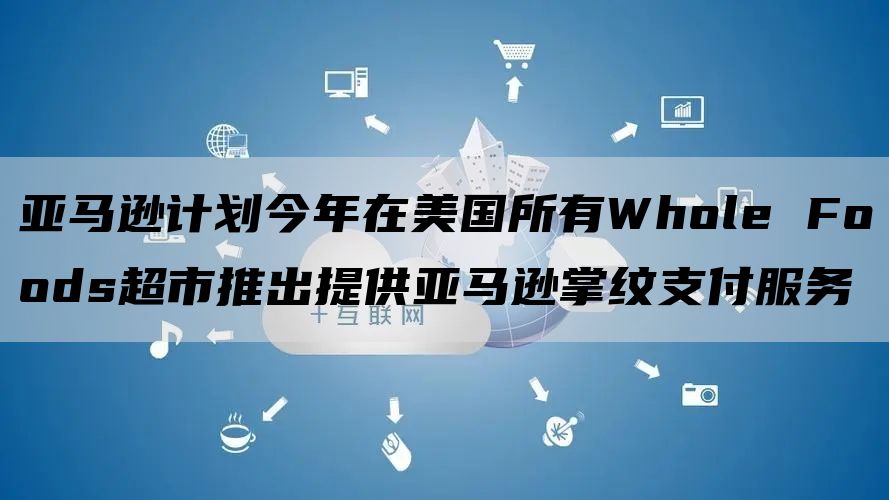 亚马逊计划今年在美国所有Whole Foods超市推出提供亚马逊掌纹支付服务