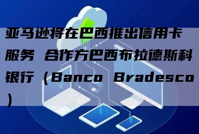 亚马逊将在巴西推出信用卡服务 合作方巴西布拉德斯科银行（Banco Bradesco）