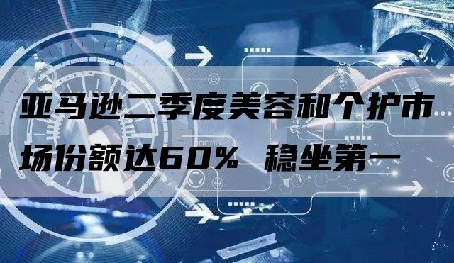 亚马逊二季度美容和个护市场份额达60% 稳坐第一